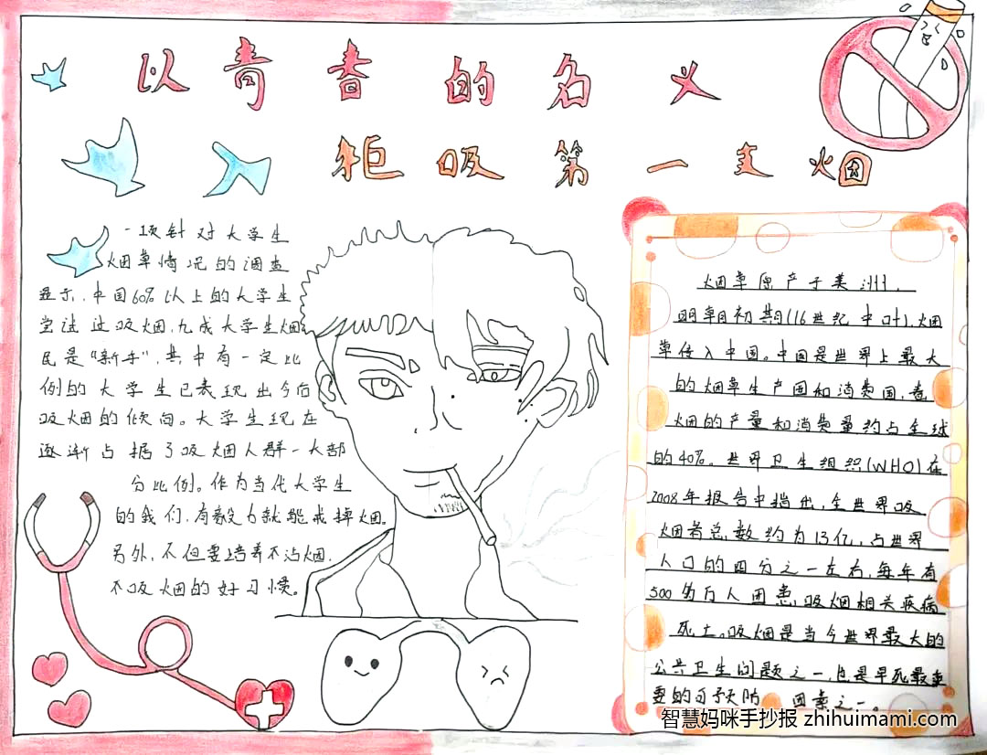 步骤6：作品名称：《以青春的名义拒吸第一支烟》介绍：在校园中我们总是能随处可见吸烟的大学生和地上的烟头。然而，在当代，大学生吸烟变得越来越多越来越普遍，他们可能是觉得吸烟很酷或是他们对吸烟的危害了解尚少，因此我就把这次手抄报的主题设为“以青春的名义拒吸第一只烟”。手抄报中最核心的部分就是我们一眼就能看到的这个人物，左边是少年没有吸烟时的样子，右边是少年吸烟后的样子，还有注意看人物的肺部吸烟后和吸烟前的差距与却别，左边我更多的是以没吸烟前少年的青春活力展现在作品中而右边我们能看到吸烟后的这位少年逐渐变得苍老，看呐，如果我们还在持续吸烟将会加快自己的衰老速度，身体健康也会大不如从前，并且还会让身边的人吸入二手烟，在图中右上角有一个禁言标志，我想用这样的标志和吸烟人的前后差距来呼吁这些吸烟的大学生们拒绝吸烟，为了自己的健康也为了他人的健康我们一起“以青春的名义拒吸第一只烟”吧！